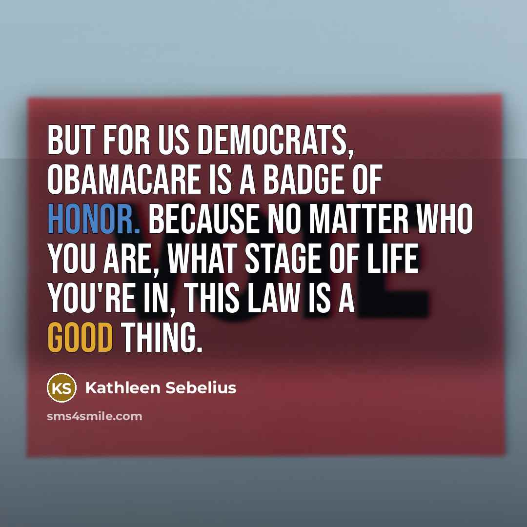 “But for us Democrats, Obamacare is a badge of honor. Because no matter who you are, what stage of life you're in, this law is a good thing.” quote by Kathleen Sebelius