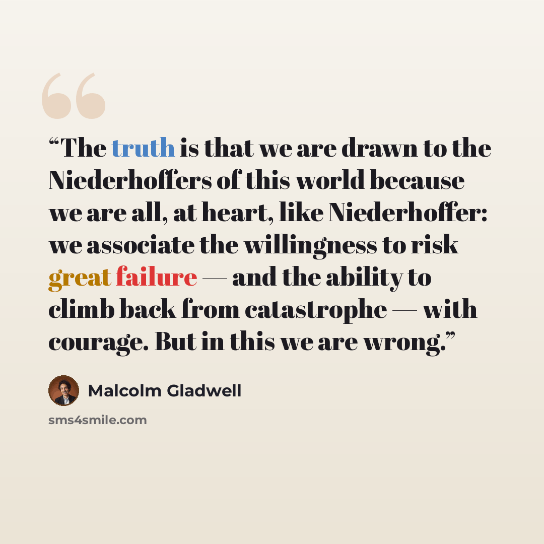 “The truth is that we are drawn to the Niederhoffers of this world because we are all, at heart, like Niederhoffer: we associate the willingness to risk great failure — and the ability to climb back from catastrophe — with courage. But in this we are wrong.” quote by Malcolm Gladwell