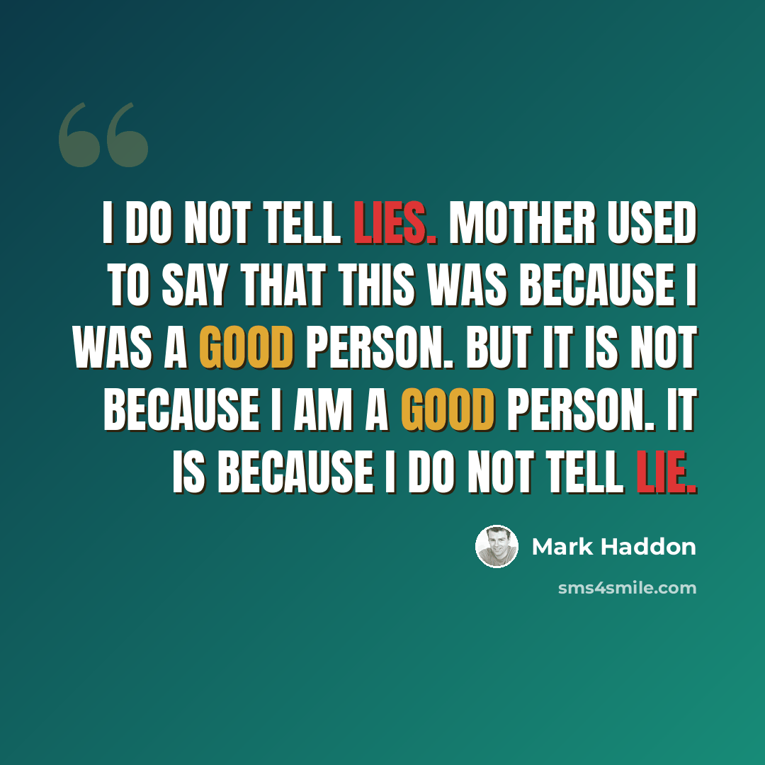 “I do not tell lies. Mother used to say that this was because I was a good person. But it is not because I am a good person. It is because I do not tell lie.” quote by Mark Haddon