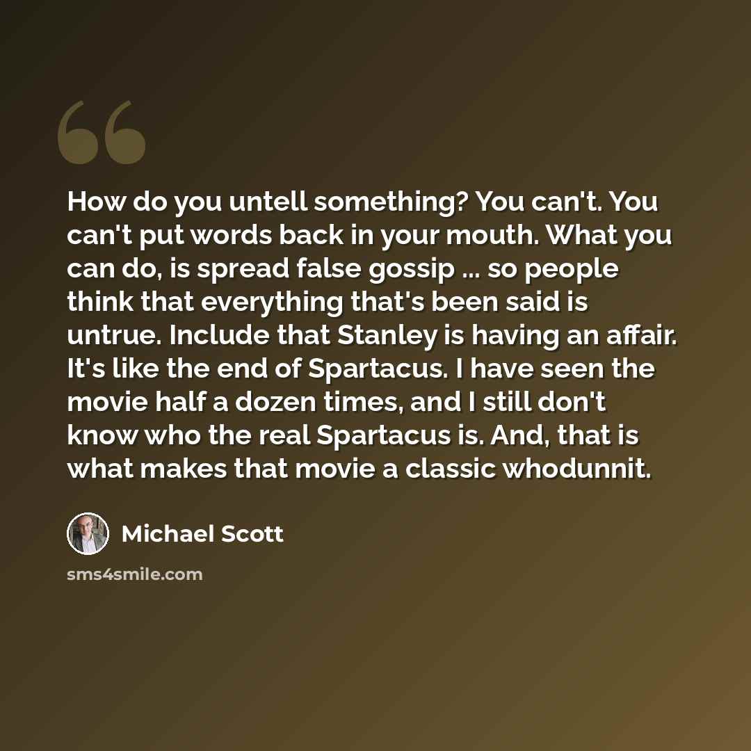 “How do you untell something? You can't. You can't put words back in your mouth. What you can do, is spread false gossip ... so people think that everything that's been said is untrue. Include that Stanley is having an affair. It's like the end of Spartacus. I have seen the movie half a dozen…” quote by Michael Scott