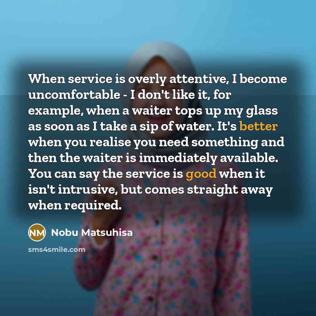 “When service is overly attentive, I become uncomfortable - I don't like it, for example, when a waiter tops up my glass as soon as I take a sip of water. It's better when you realise you need something and then the waiter is immediately available. You can say the service is good when it isn't…” quote by Nobu Matsuhisa