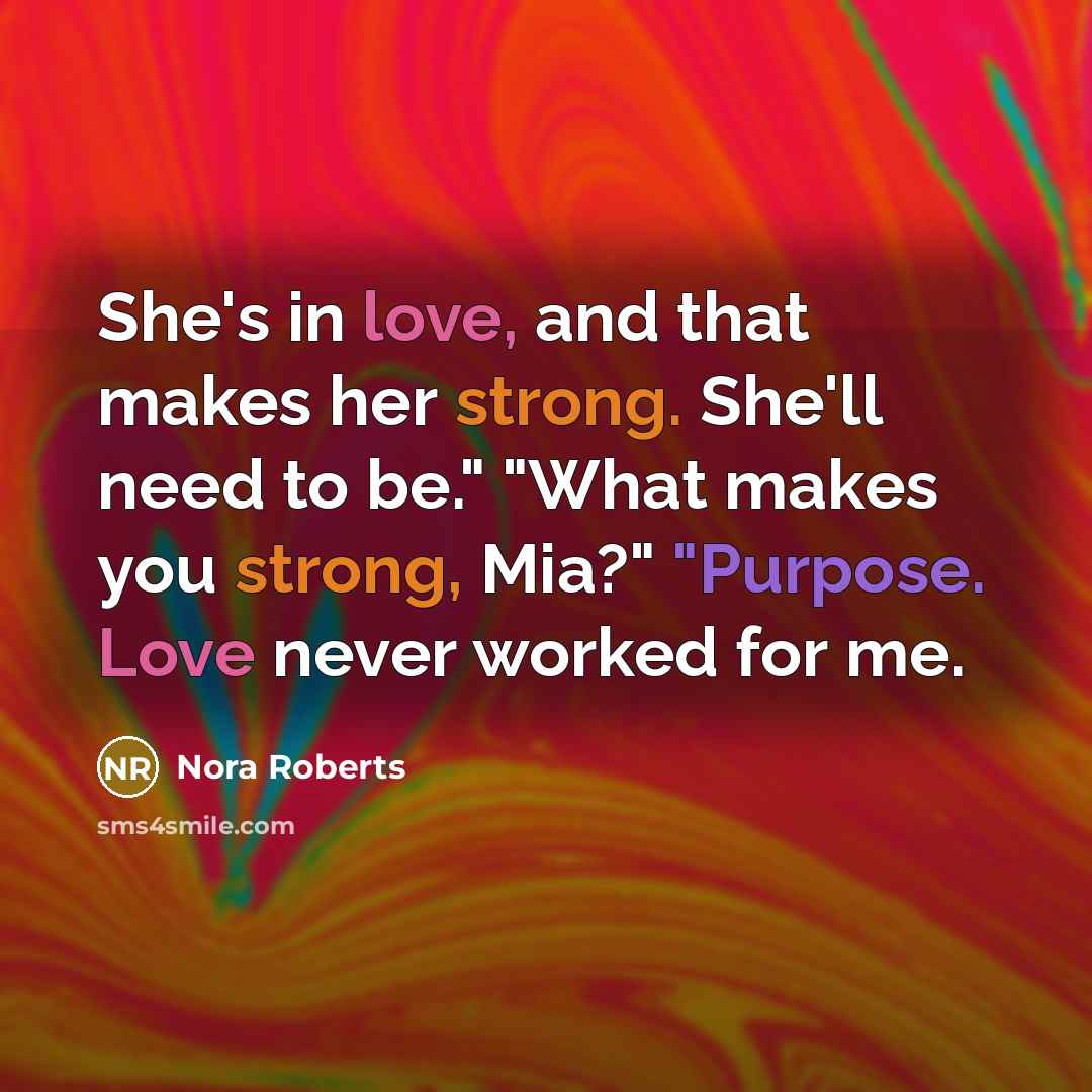 “She's in love, and that makes her strong. She'll need to be." "What makes you strong, Mia?" "Purpose. Love never worked for me.” quote by Nora Roberts