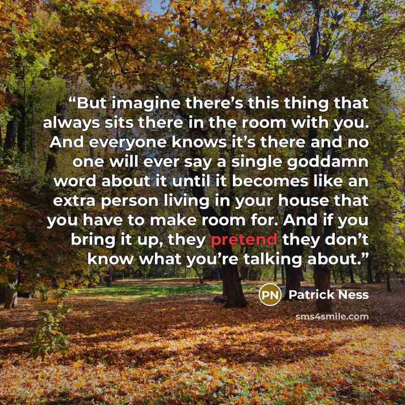 “But imagine there’s this thing that always sits there in the room with you. And everyone knows it’s there and no one will ever say a single goddamn word about it until it becomes like an extra person living in your house that you have to make room for. And if you bring it up, they pretend they…” quote by Patrick Ness