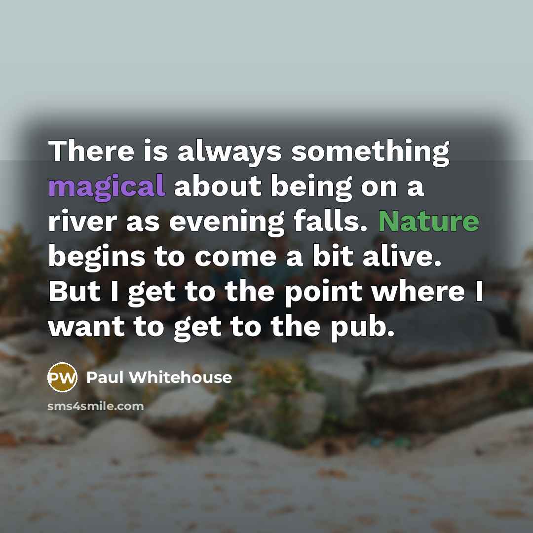 “There is always something magical about being on a river as evening falls. Nature begins to come a bit alive. But I get to the point where I want to get to the pub.” quote by Paul Whitehouse