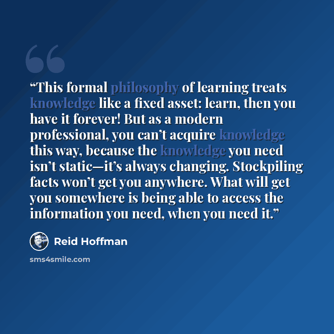 “This formal philosophy of learning treats knowledge like a fixed asset: learn, then you have it forever! But as a modern professional, you can’t acquire knowledge this way, because the knowledge you need isn’t static—it’s always changing. Stockpiling facts won’t get you anywhere. What will get you…” quote by Reid Hoffman