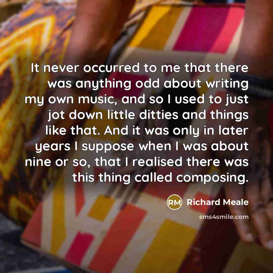 “It never occurred to me that there was anything odd about writing my own music, and so I used to just jot down little ditties and things like that. And it was only in later years I suppose when I was about nine or so, that I realised there was this thing called composing.” quote by Richard Meale