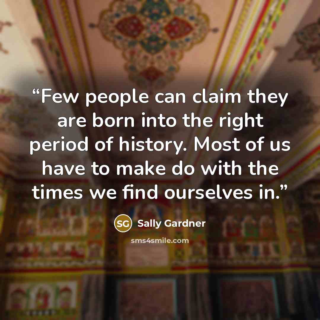 “Few people can claim they are born into the right period of history. Most of us have to make do with the times we find ourselves in.” quote by Sally Gardner