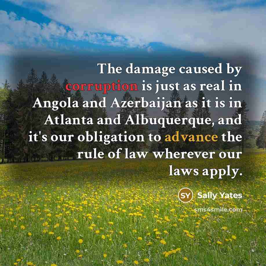 “The damage caused by corruption is just as real in Angola and Azerbaijan as it is in Atlanta and Albuquerque, and it's our obligation to advance the rule of law wherever our laws apply.” quote by Sally Yates