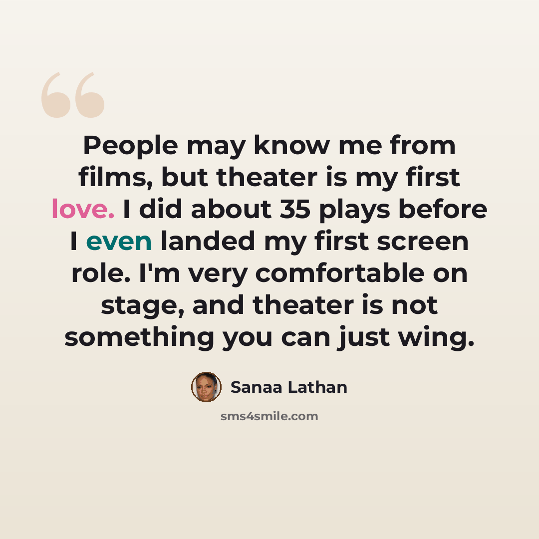 “People may know me from films, but theater is my first love. I did about 35 plays before I even landed my first screen role. I'm very comfortable on stage, and theater is not something you can just wing.” quote by Sanaa Lathan
