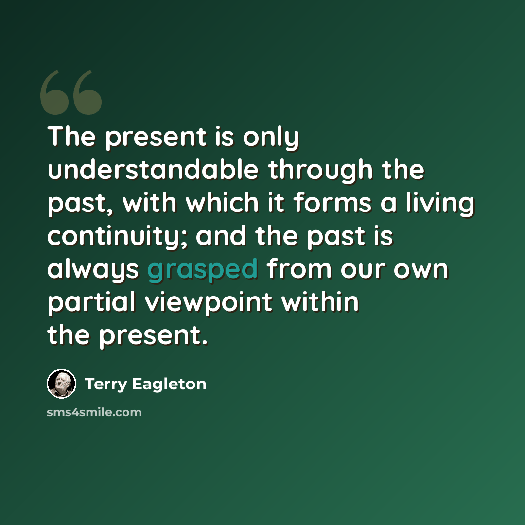 “The present is only understandable through the past, with which it forms a living continuity; and the past is always grasped from our own partial viewpoint within the present.” quote by Terry Eagleton