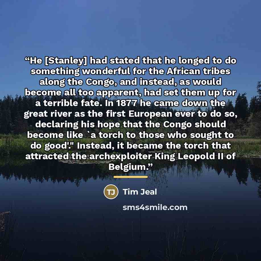 “He [Stanley] had stated that he longed to do something wonderful for the African tribes along the Congo, and instead, as would become all too apparent, had set them up for a terrible fate. In 1877 he came down the great river as the first European ever to do so, declaring his hope that the Congo…” quote by Tim Jeal