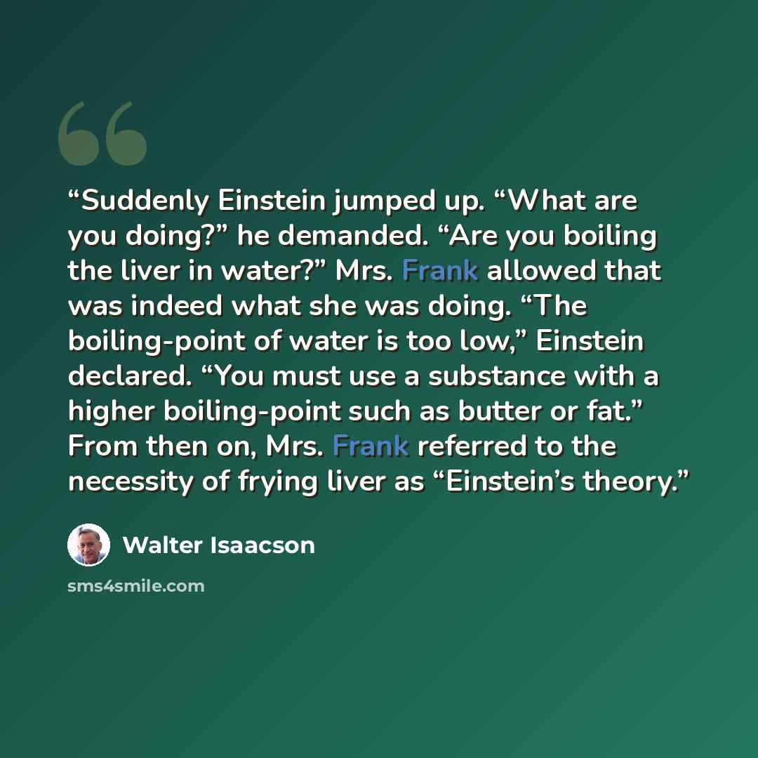 “Suddenly Einstein jumped up. “What are you doing?” he demanded. “Are you boiling the liver in water?” Mrs. Frank allowed that was indeed what she was doing. “The boiling-point of water is too low,” Einstein declared. “You must use a substance with a higher boiling-point such as butter or fat.”…” quote by Walter Isaacson