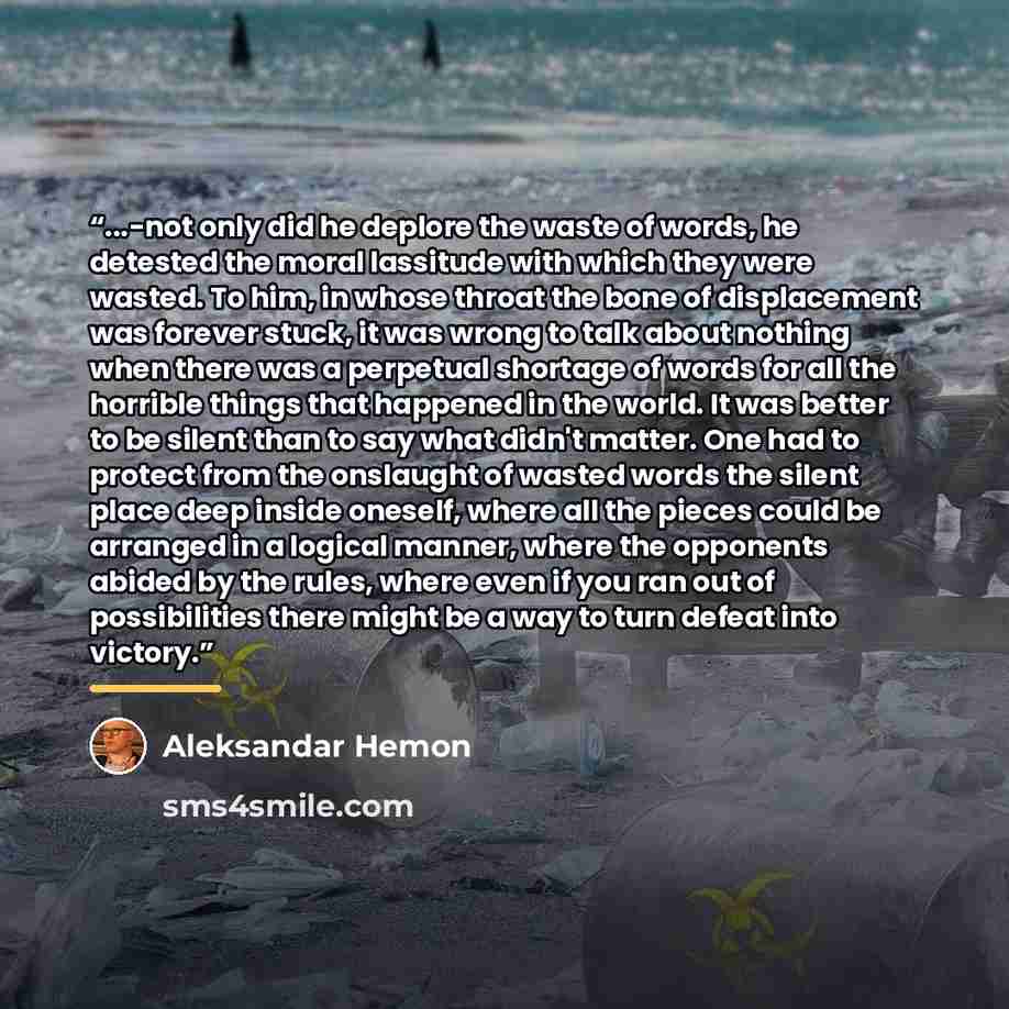 “...-not only did he deplore the waste of words, he detested the moral lassitude with which they were wasted. To him, in whose throat the bone of displacement was forever stuck, it was wrong to talk about nothing when there was a perpetual shortage of words for all the horrible things that happened…” quote by Aleksandar Hemon
