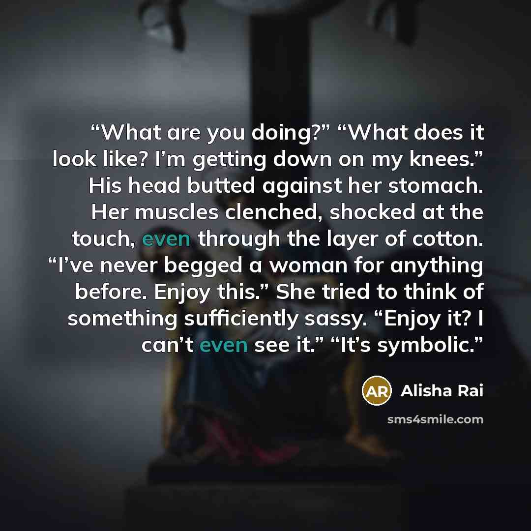 “What are you doing?” “What does it look like? I’m getting down on my knees.” His head butted against her stomach. Her muscles clenched, shocked at the touch, even through the layer of cotton. “I’ve never begged a woman for anything before. Enjoy this.” She tried to think of something sufficiently…” quote by Alisha Rai