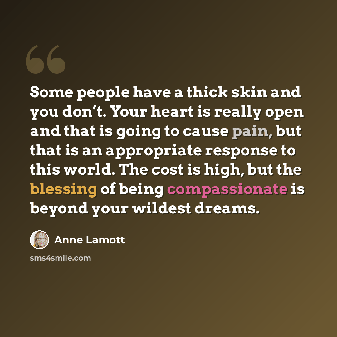 “Some people have a thick skin and you don’t. Your heart is really open and that is going to cause pain, but that is an appropriate response to this world. The cost is high, but the blessing of being compassionate is beyond your wildest dreams.” quote by Anne Lamott