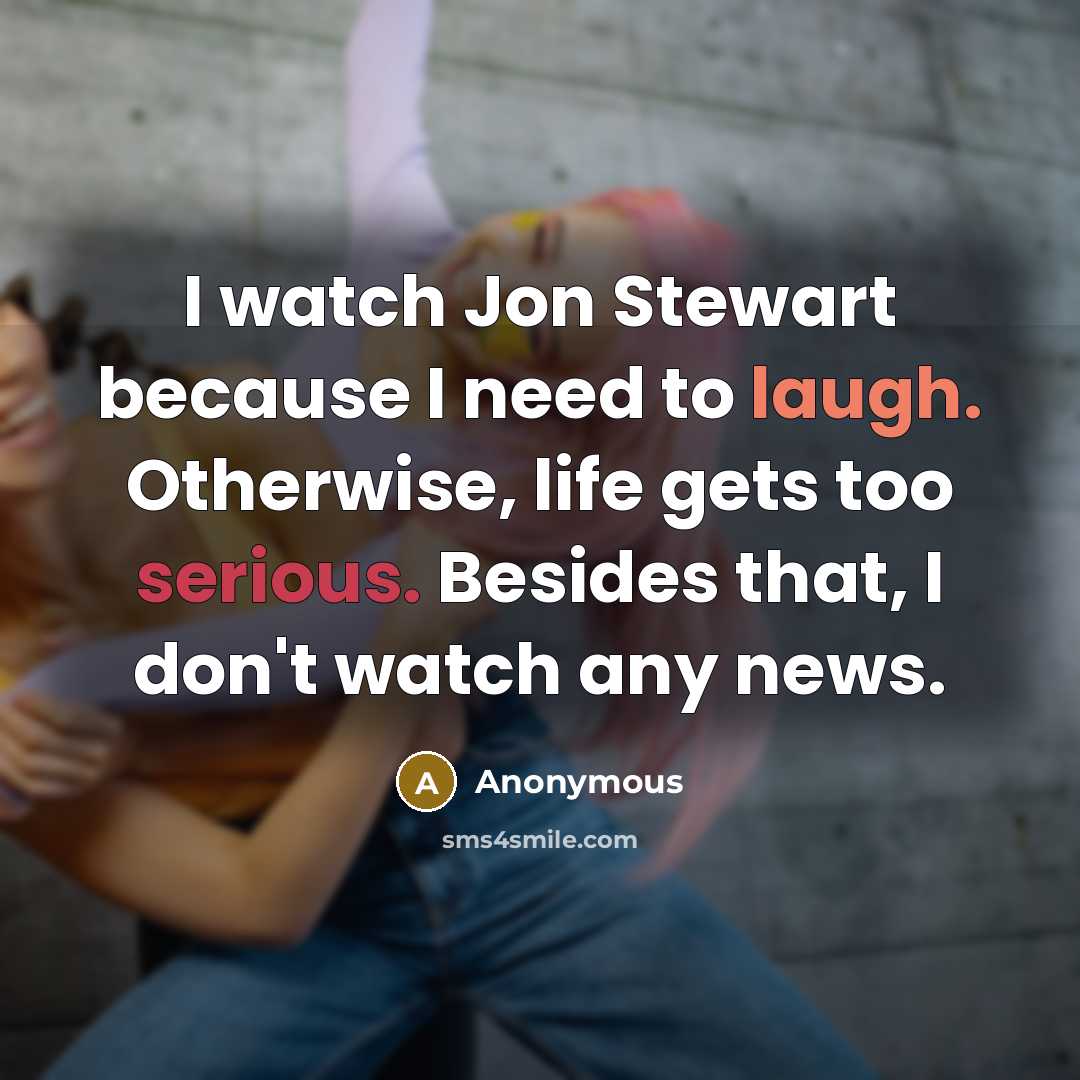 “I watch Jon Stewart because I need to laugh. Otherwise, life gets too serious. Besides that, I don't watch any news.” quote by Anonymous