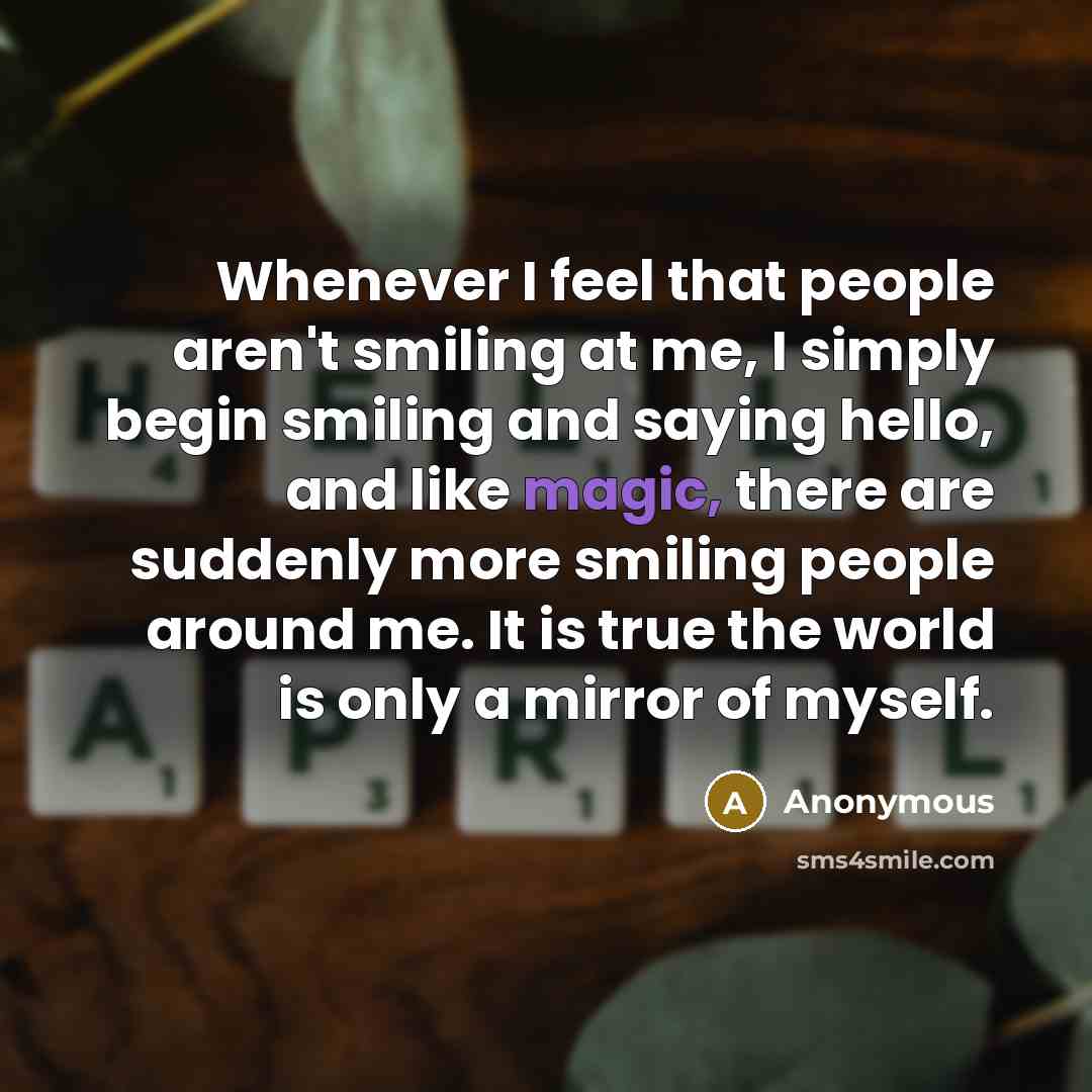 “Whenever I feel that people aren't smiling at me, I simply begin smiling and saying hello, and like magic, there are suddenly more smiling people around me. It is true the world is only a mirror of myself.” quote by Anonymous