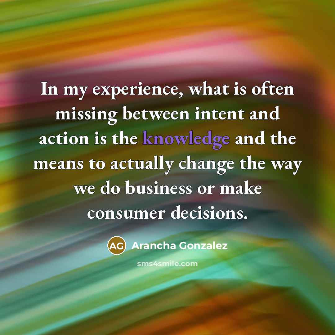 “In my experience, what is often missing between intent and action is the knowledge and the means to actually change the way we do business or make consumer decisions.” quote by Arancha Gonzalez