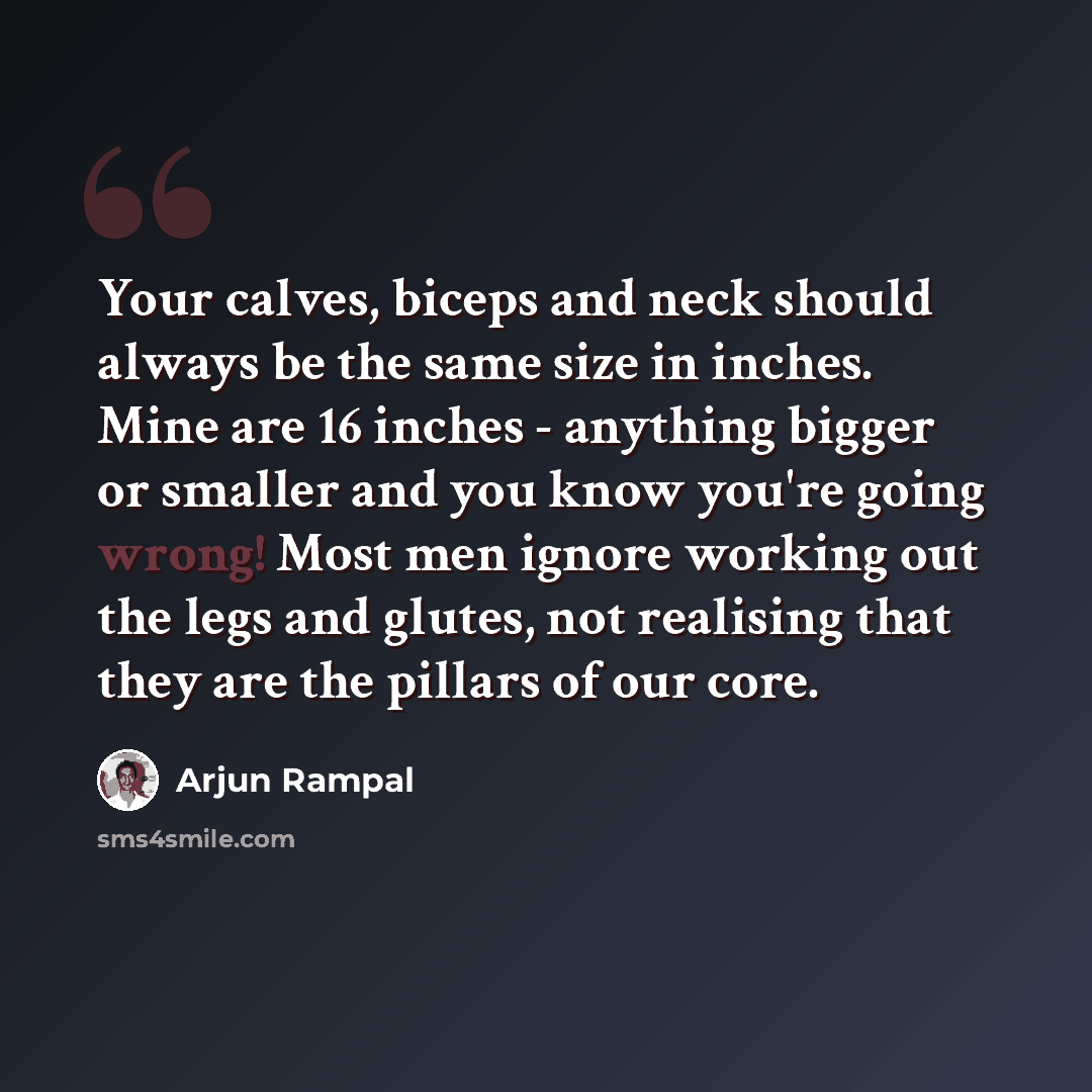 “Your calves, biceps and neck should always be the same size in inches. Mine are 16 inches - anything bigger or smaller and you know you're going wrong! Most men ignore working out the legs and glutes, not realising that they are the pillars of our core.” quote by Arjun Rampal