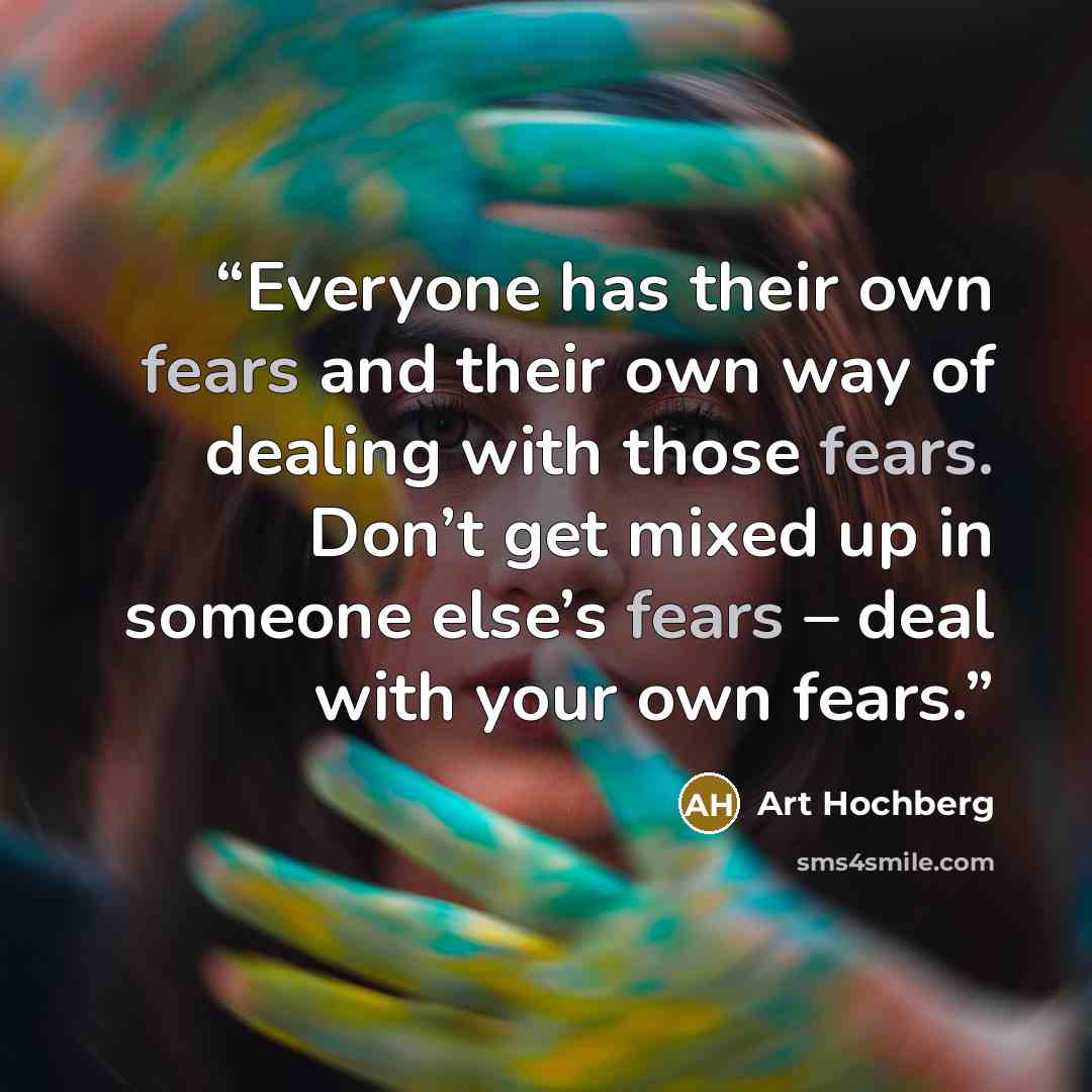 “Everyone has their own fears and their own way of dealing with those fears. Don’t get mixed up in someone else’s fears – deal with your own fears.” quote by Art Hochberg
