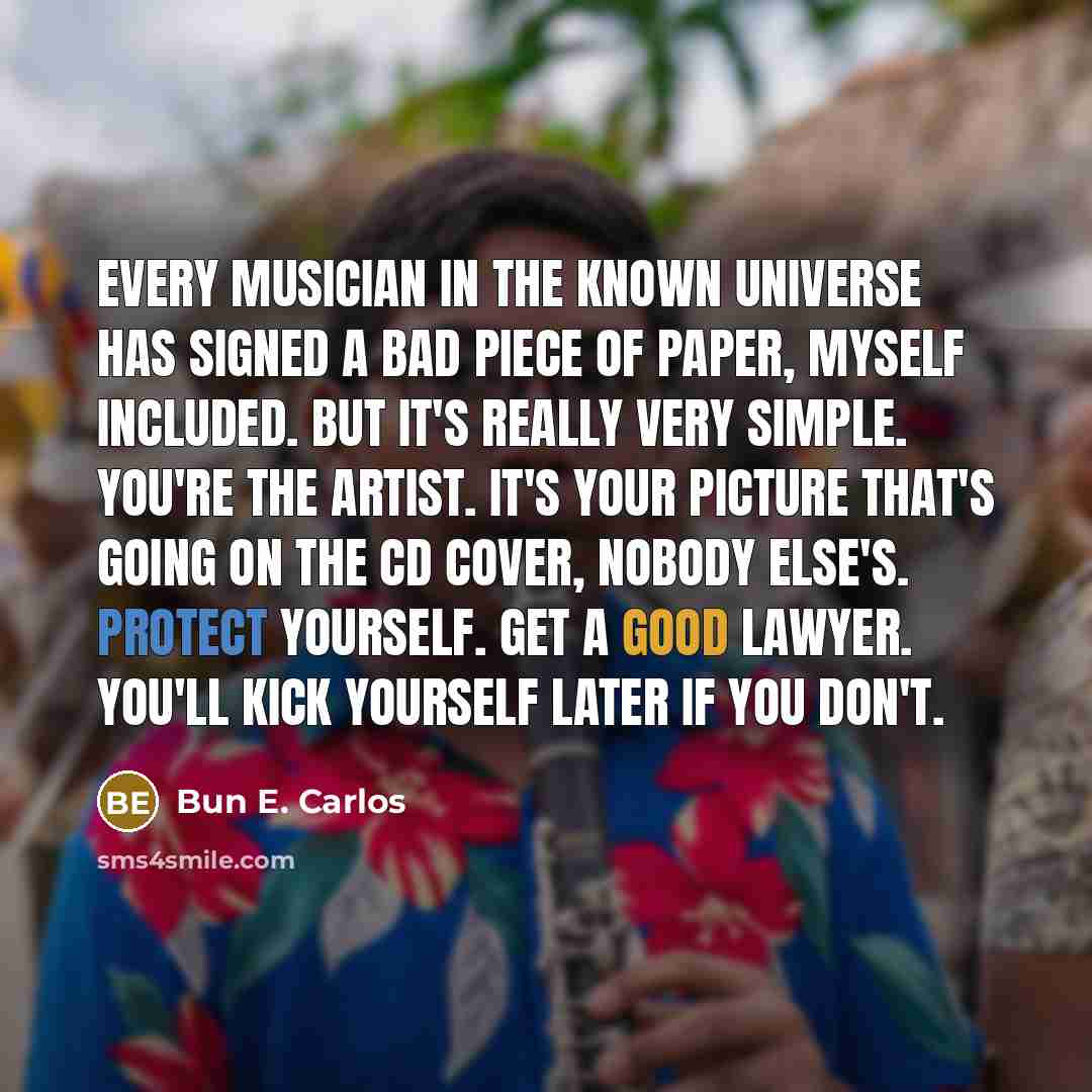 “Every musician in the known universe has signed a bad piece of paper, myself included. But it's really very simple. You're the artist. It's your picture that's going on the CD cover, nobody else's. Protect yourself. Get a good lawyer. You'll kick yourself later if you don't.” quote by Bun E. Carlos