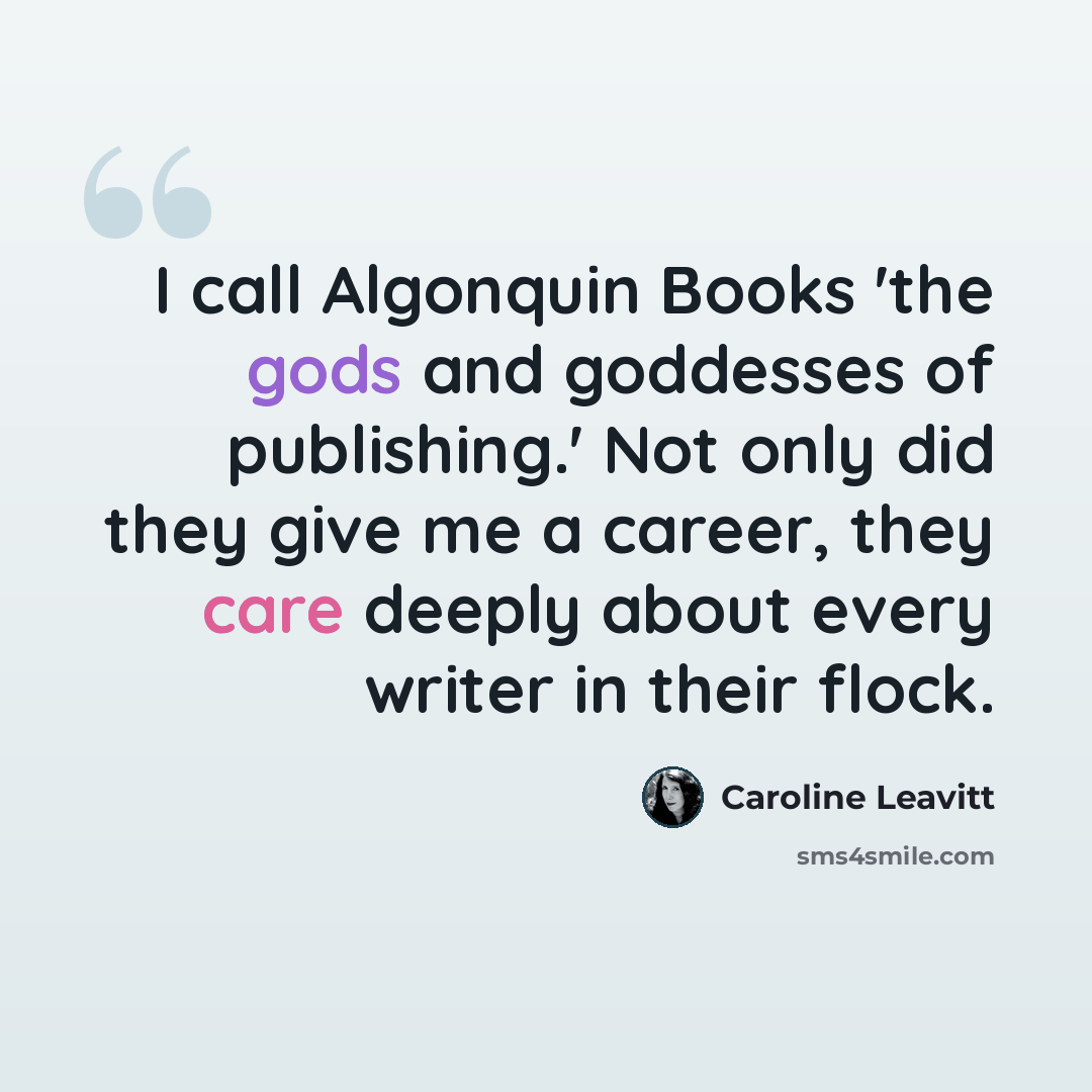 “I call Algonquin Books 'the gods and goddesses of publishing.' Not only did they give me a career, they care deeply about every writer in their flock.” quote by Caroline Leavitt