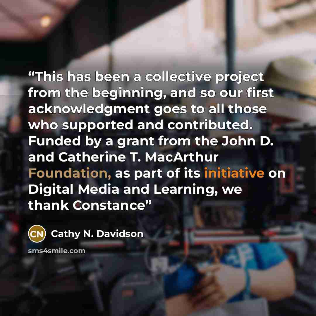 “This has been a collective project from the beginning, and so our first acknowledgment goes to all those who supported and contributed. Funded by a grant from the John D. and Catherine T. MacArthur Foundation, as part of its initiative on Digital Media and Learning, we thank Constance” quote by Cathy N. Davidson
