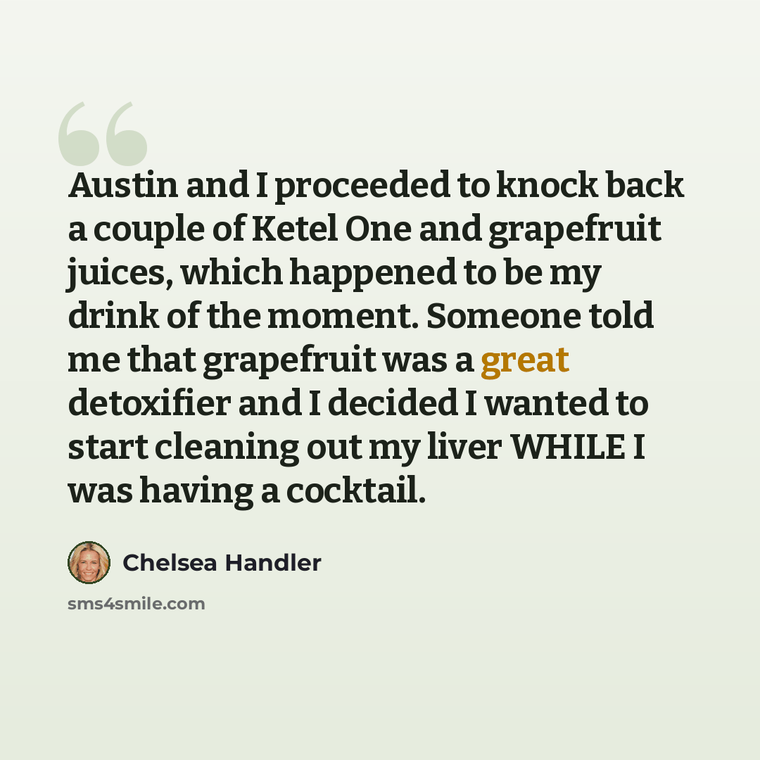 “Austin and I proceeded to knock back a couple of Ketel One and grapefruit juices, which happened to be my drink of the moment. Someone told me that grapefruit was a great detoxifier and I decided I wanted to start cleaning out my liver WHILE I was having a cocktail.” quote by Chelsea Handler