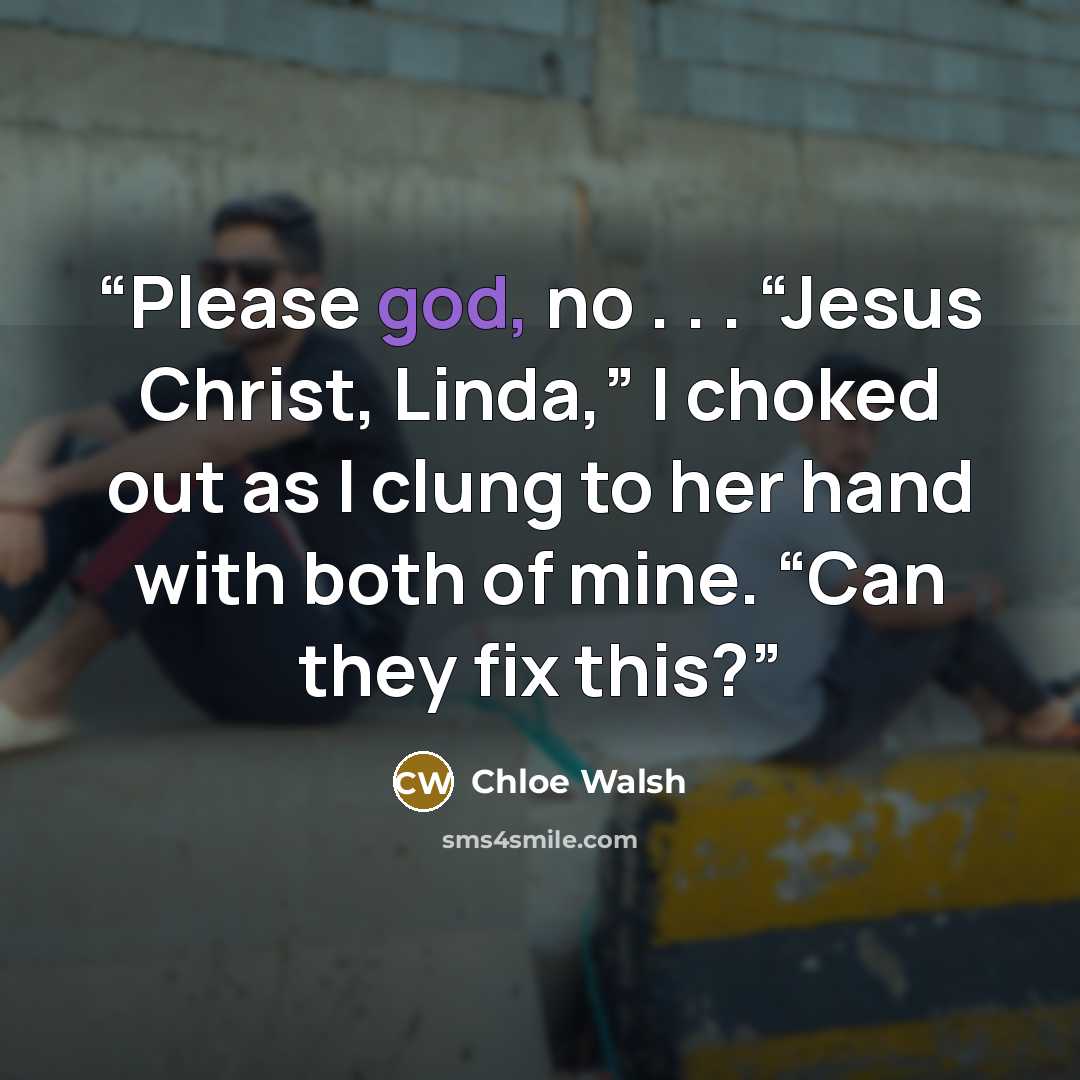 “Please god, no . . . “Jesus Christ, Linda,” I choked out as I clung to her hand with both of mine. “Can they fix this?” quote by Chloe Walsh