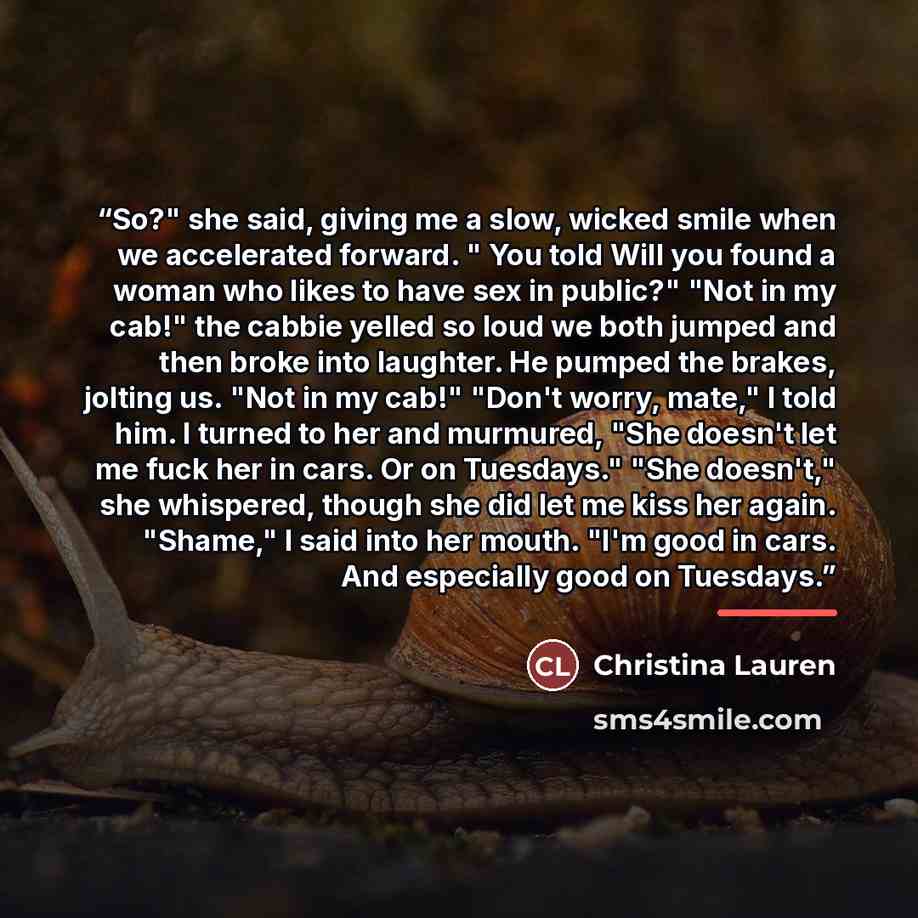 “So?" she said, giving me a slow, wicked smile when we accelerated forward. " You told Will you found a woman who likes to have sex in public?" "Not in my cab!" the cabbie yelled so loud we both jumped and then broke into laughter. He pumped the brakes, jolting us. "Not in my cab!" "Don't worry…” quote by Christina Lauren
