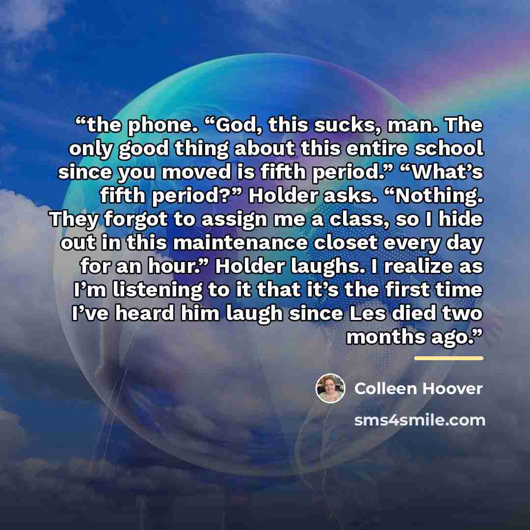 “the phone. “God, this sucks, man. The only good thing about this entire school since you moved is fifth period.” “What’s fifth period?” Holder asks. “Nothing. They forgot to assign me a class, so I hide out in this maintenance closet every day for an hour.” Holder laughs. I realize as I’m…” quote by Colleen Hoover