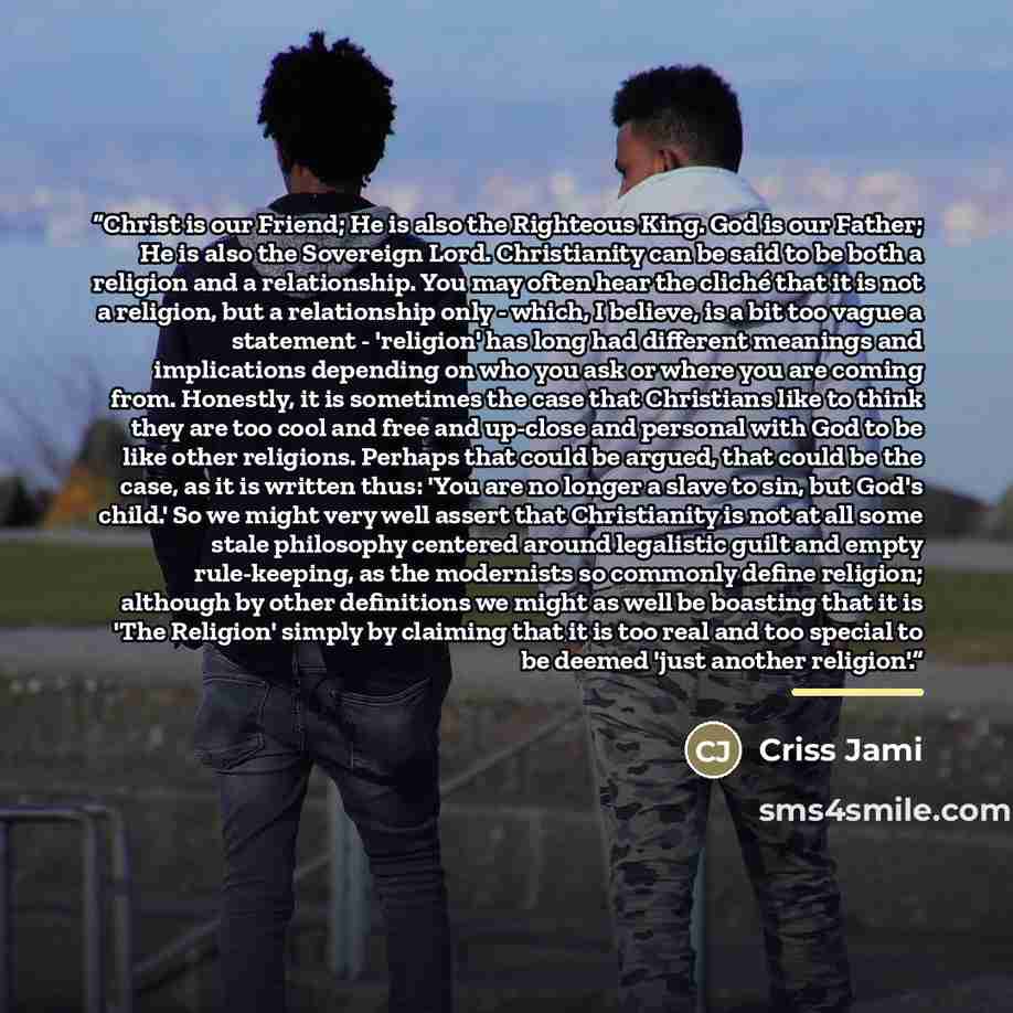 “Christ is our Friend; He is also the Righteous King. God is our Father; He is also the Sovereign Lord. Christianity can be said to be both a religion and a relationship. You may often hear the cliché that it is not a religion, but a relationship only - which, I believe, is a bit too vague a…” quote by Criss Jami