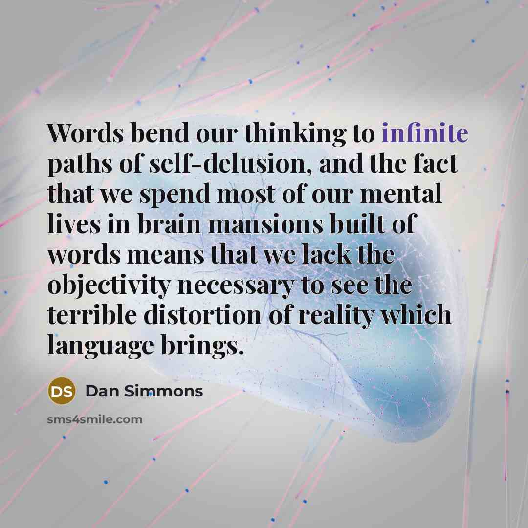 “Words bend our thinking to infinite paths of self-delusion, and the fact that we spend most of our mental lives in brain mansions built of words means that we lack the objectivity necessary to see the terrible distortion of reality which language brings.” quote by Dan Simmons