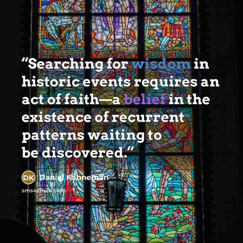 “Searching for wisdom in historic events requires an act of faith—a belief in the existence of recurrent patterns waiting to be discovered.” quote by Daniel Kahneman