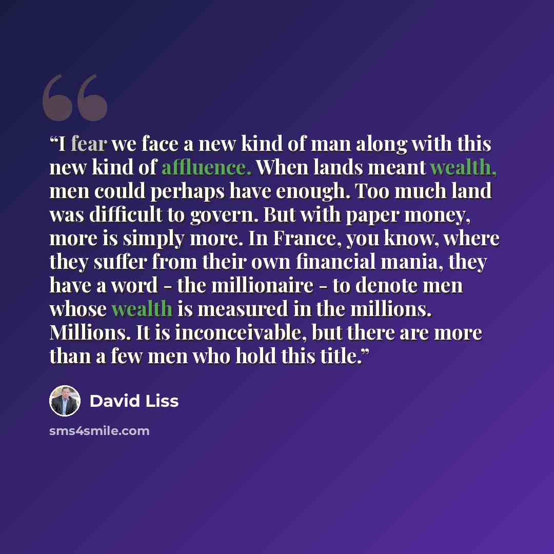 “I fear we face a new kind of man along with this new kind of affluence. When lands meant wealth, men could perhaps have enough. Too much land was difficult to govern. But with paper money, more is simply more. In France, you know, where they suffer from their own financial mania, they have a word…” quote by David Liss