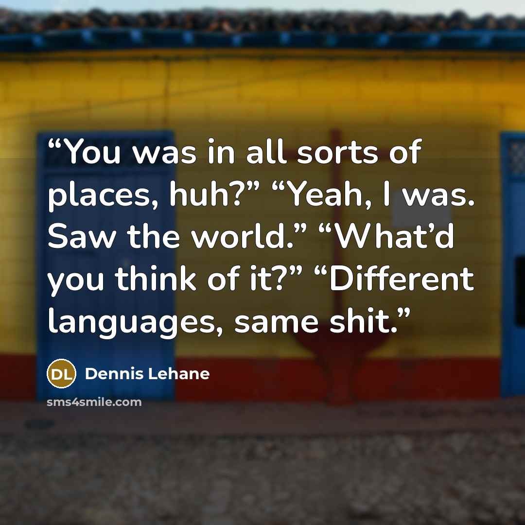 “You was in all sorts of places, huh?” “Yeah, I was. Saw the world.” “What’d you think of it?” “Different languages, same shit.” quote by Dennis Lehane