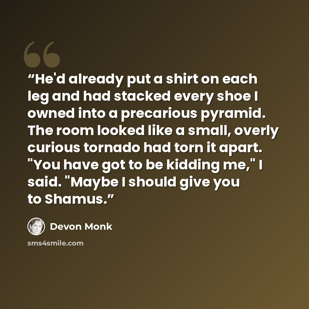 “He'd already put a shirt on each leg and had stacked every shoe I owned into a precarious pyramid. The room looked like a small, overly curious tornado had torn it apart. "You have got to be kidding me," I said. "Maybe I should give you to Shamus.” quote by Devon Monk