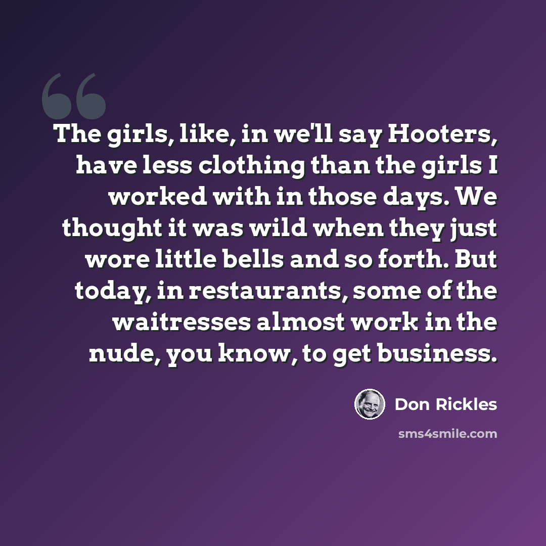“The girls, like, in we'll say Hooters, have less clothing than the girls I worked with in those days. We thought it was wild when they just wore little bells and so forth. But today, in restaurants, some of the waitresses almost work in the nude, you know, to get business.” quote by Don Rickles
