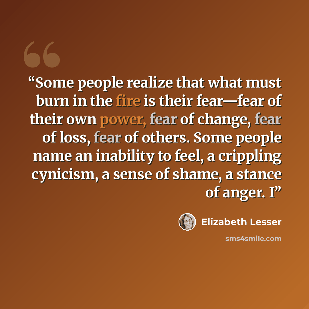 “Some people realize that what must burn in the fire is their fear—fear of their own power, fear of change, fear of loss, fear of others. Some people name an inability to feel, a crippling cynicism, a sense of shame, a stance of anger. I” quote by Elizabeth Lesser