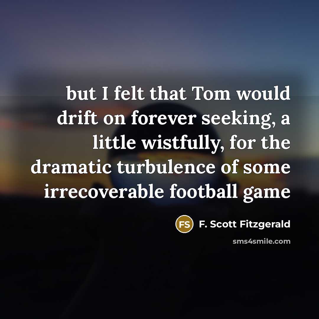 “but I felt that Tom would drift on forever seeking, a little wistfully, for the dramatic turbulence of some irrecoverable football game” quote by F. Scott Fitzgerald