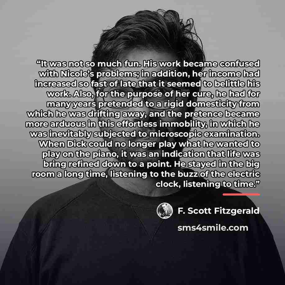 “It was not so much fun. His work became confused with Nicole’s problems; in addition, her income had increased so fast of late that it seemed to belittle his work. Also, for the purpose of her cure, he had for many years pretended to a rigid domesticity from which he was drifting away, and the…” quote by F. Scott Fitzgerald