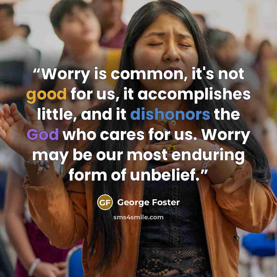 “Worry is common, it's not good for us, it accomplishes little, and it dishonors the God who cares for us. Worry may be our most enduring form of unbelief.” quote by George Foster