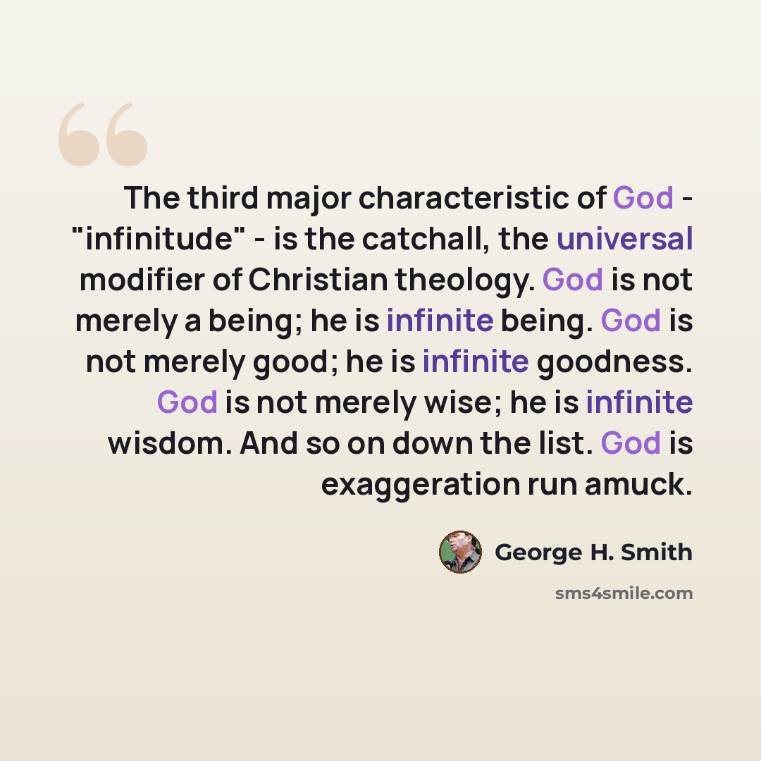 “The third major characteristic of God - "infinitude" - is the catchall, the universal modifier of Christian theology. God is not merely a being; he is infinite being. God is not merely good; he is infinite goodness. God is not merely wise; he is infinite wisdom. And so on down the list. God is…” quote by George H. Smith