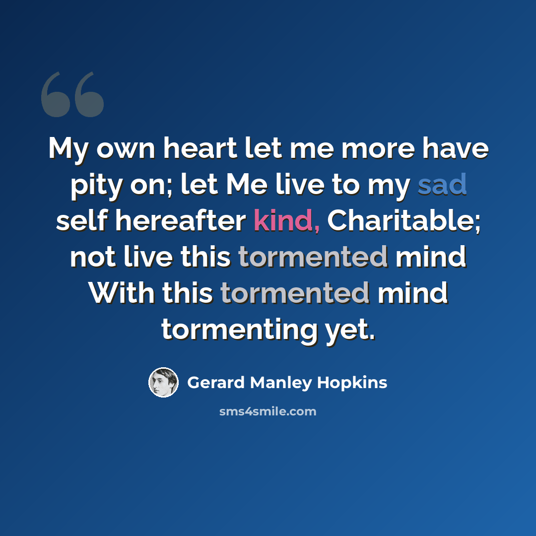 “My own heart let me more have pity on; let Me live to my sad self hereafter kind, Charitable; not live this tormented mind With this tormented mind tormenting yet.” quote by Gerard Manley Hopkins