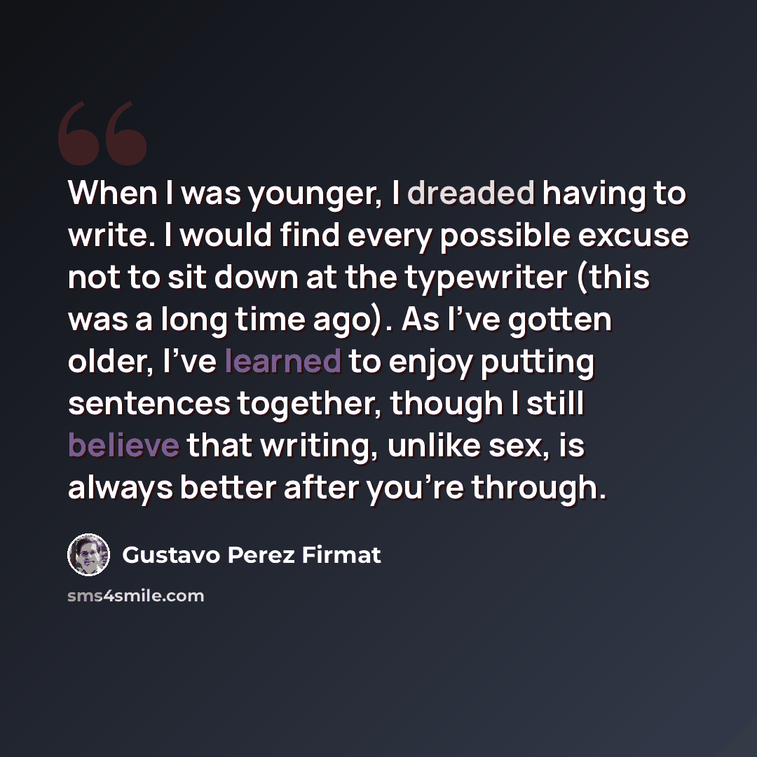 “When I was younger, I dreaded having to write. I would find every possible excuse not to sit down at the typewriter (this was a long time ago). As I've gotten older, I've learned to enjoy putting sentences together, though I still believe that writing, unlike sex, is always better after you're…” quote by Gustavo Perez Firmat