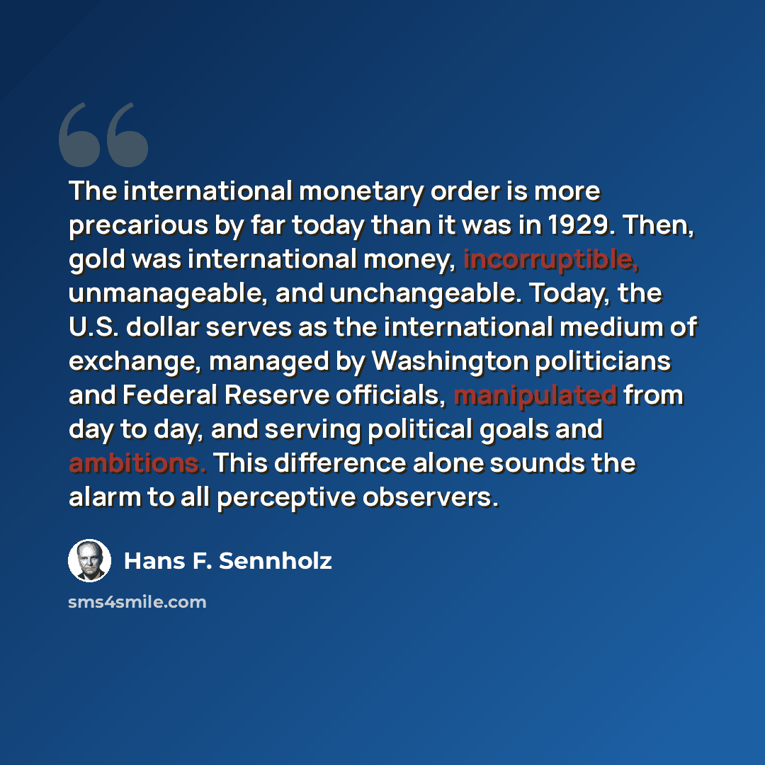 “The international monetary order is more precarious by far today than it was in 1929. Then, gold was international money, incorruptible, unmanageable, and unchangeable. Today, the U.S. dollar serves as the international medium of exchange, managed by Washington politicians and Federal Reserve…” quote by Hans F. Sennholz