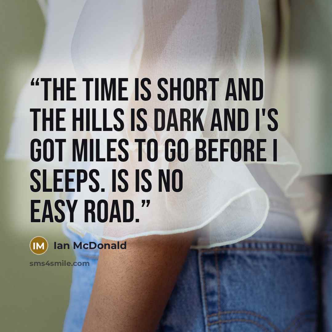 “The time is short and the hills is dark and I's got miles to go before I sleeps. Is is no easy road.” quote by Ian McDonald