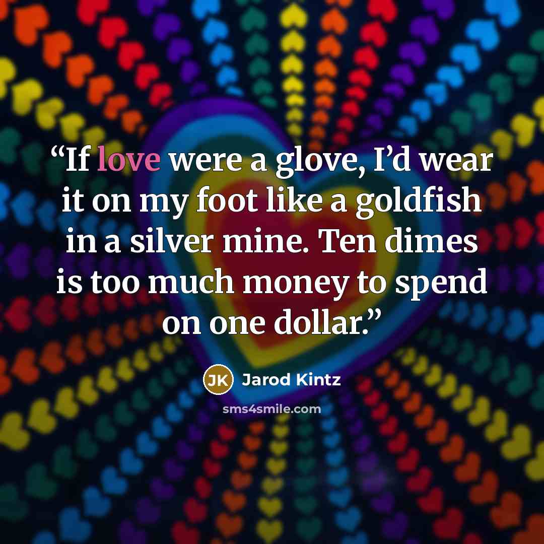 “If love were a glove, I’d wear it on my foot like a goldfish in a silver mine. Ten dimes is too much money to spend on one dollar.” quote by Jarod Kintz