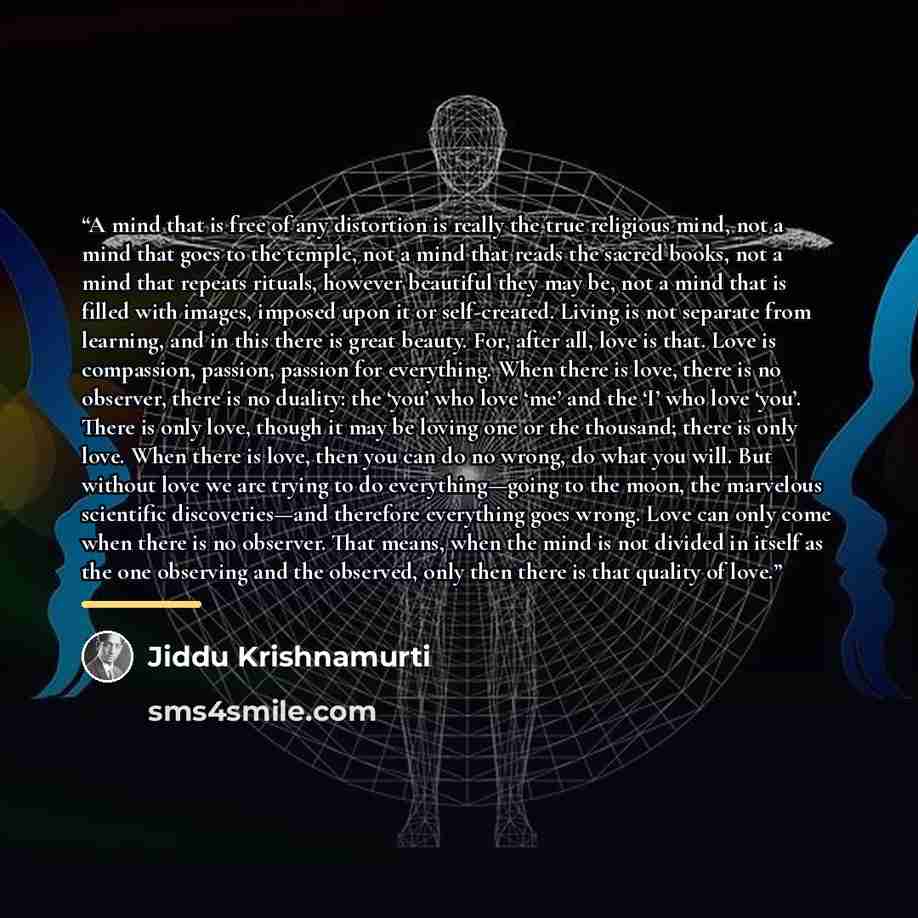 “A mind that is free of any distortion is really the true religious mind, not a mind that goes to the temple, not a mind that reads the sacred books, not a mind that repeats rituals, however beautiful they may be, not a mind that is filled with images, imposed upon it or self-created. Living is not…” quote by Jiddu Krishnamurti