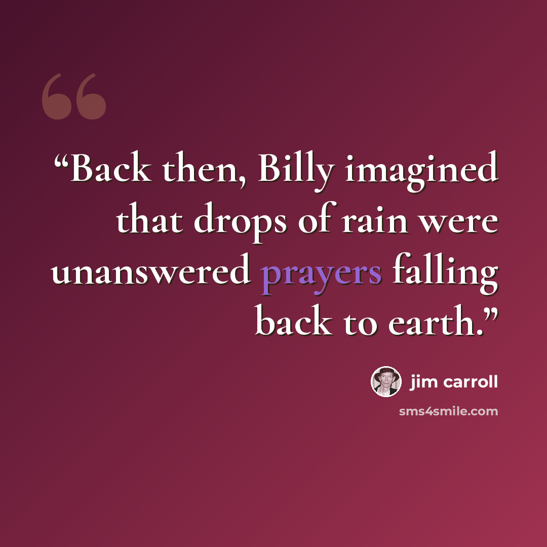 “Back then, Billy imagined that drops of rain were unanswered prayers falling back to earth.” quote by Jim Carroll